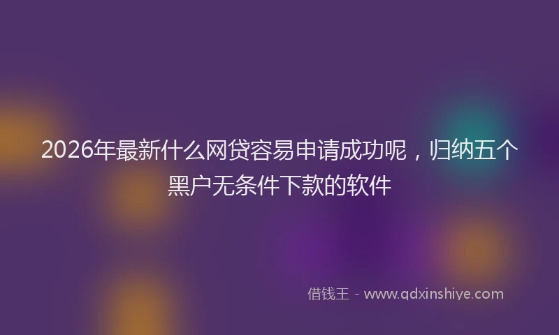 2026年最新什么网贷容易申请成功呢，归纳五个黑户无条件下款的软件