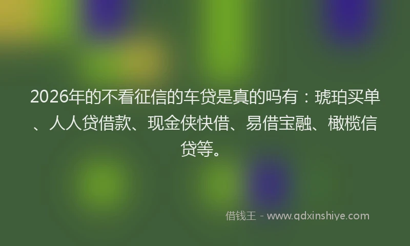 2026年的不看征信的车贷是真的吗有：琥珀买单、人人贷借款、现金侠快借、易借宝融、橄榄信贷等。