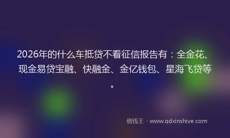 2026年的什么车抵贷不看征信报告有：全金花、现金易贷宝融、快融金、金亿钱包、星海飞贷等。