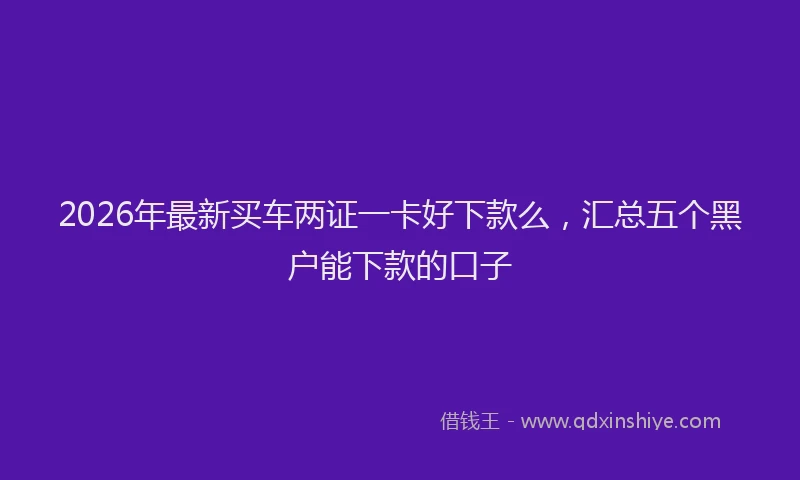 2026年最新买车两证一卡好下款么,汇总五个黑户能下款的口子