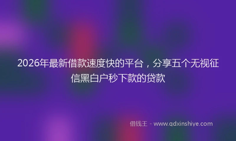 2026年最新借款速度快的平台，分享五个无视征信黑白户秒下款的贷款