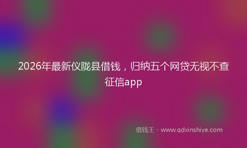 2026年最新仪陇县借钱，归纳五个网贷无视不查征信app