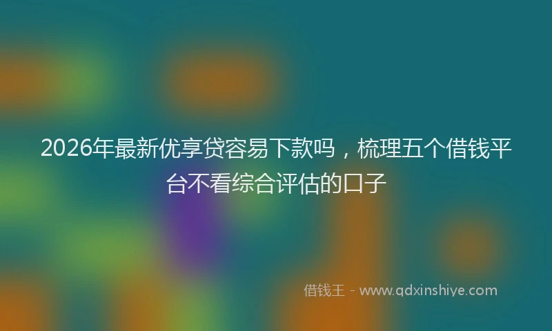 2026年最新优享贷容易下款吗,梳理五个借钱平台不看综合评估的口子