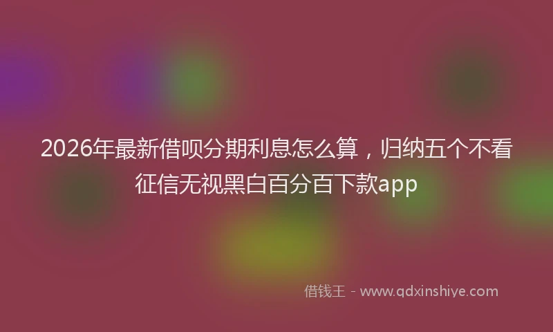 2026年最新借呗分期利息怎么算，归纳五个不看征信无视黑白百分百下款app