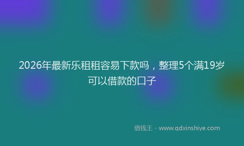 2026年最新乐租租容易下款吗，整理5个满19岁可以借款的口子