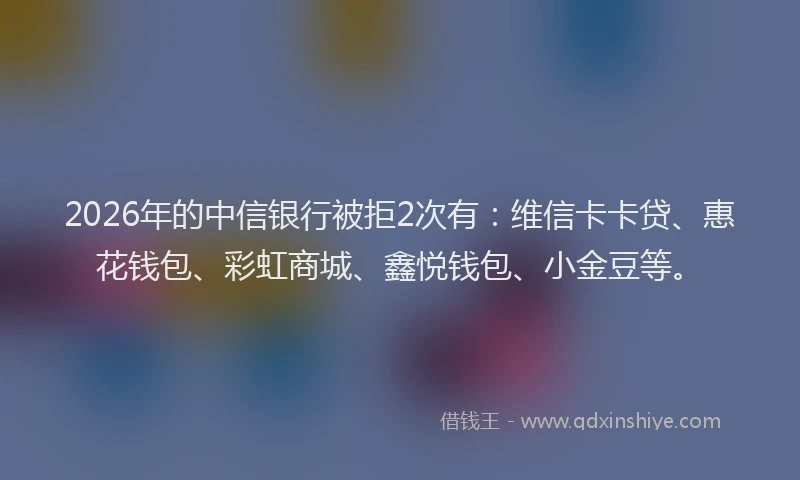 2026年的中信银行被拒2次有:维信卡卡贷、惠花钱包、彩虹商城、鑫悦钱包、小金豆等。