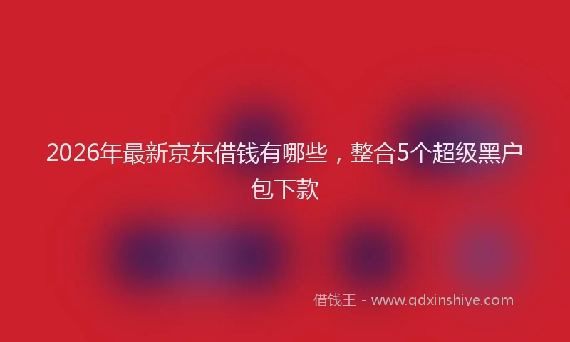 2026年最新京东借钱有哪些，整合5个超级黑户包下款