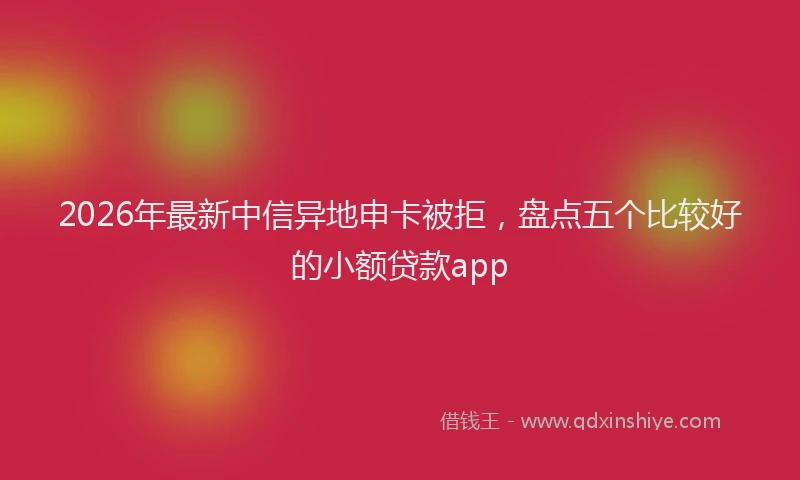 2026年最新中信异地申卡被拒，盘点五个比较好的小额贷款app