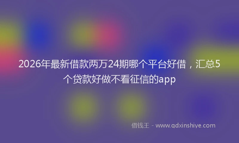 2026年最新借款两万24期哪个平台好借，汇总5个贷款好做不看征信的app