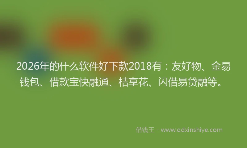 2026年的什么软件好下款2018有：友好物、金易钱包、借款宝快融通、桔享花、闪借易贷融等。