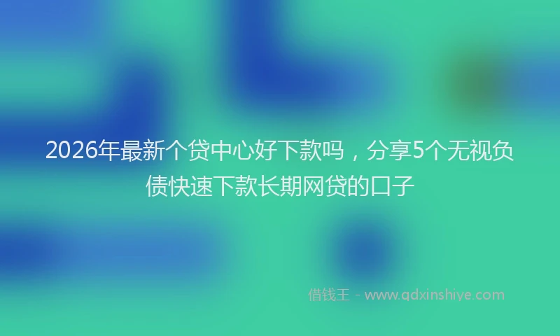 2026年最新个贷中心好下款吗，分享5个无视负债快速下款长期网贷的口子