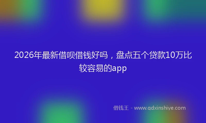 2026年最新借呗借钱好吗，盘点五个贷款10万比较容易的app