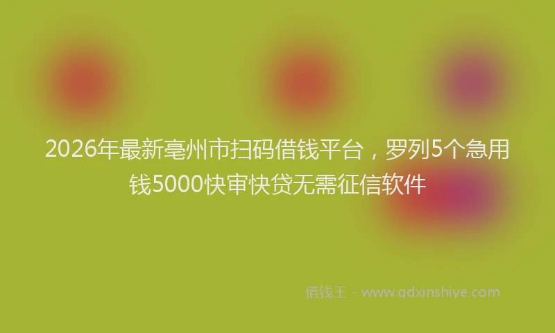 2026年最新亳州市扫码借钱平台，罗列5个急用钱5000快审快贷无需征信软件