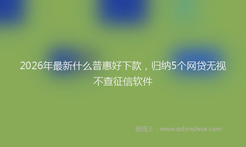 2026年最新什么普惠好下款，归纳5个网贷无视不查征信软件