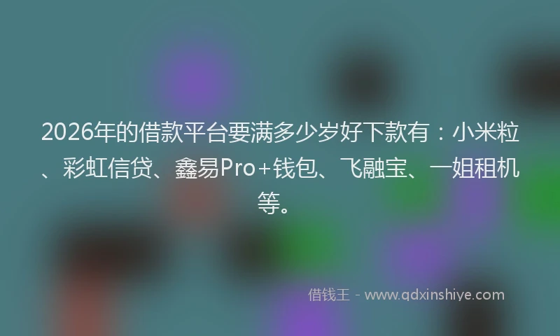2026年的借款平台要满多少岁好下款有：小米粒、彩虹信贷、鑫易Pro+钱包、飞融宝、一姐租机等。