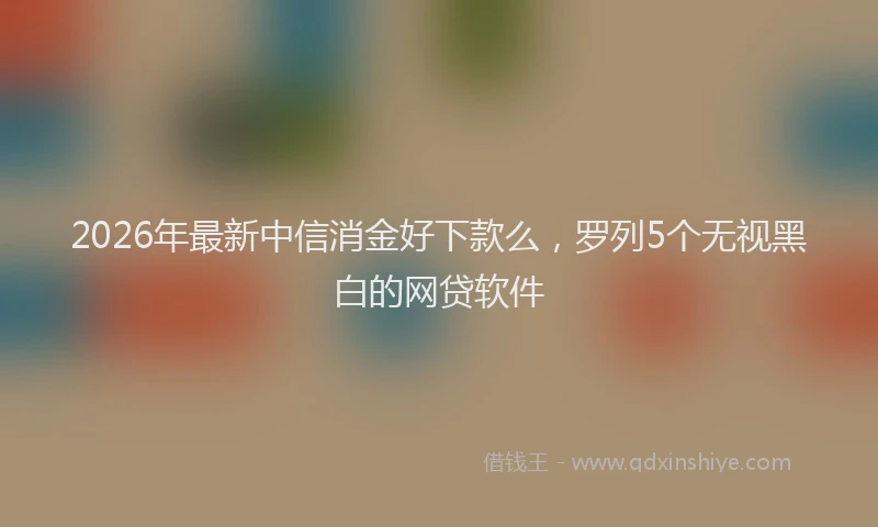 2026年最新中信消金好下款么，罗列5个无视黑白的网贷软件