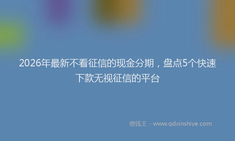 2026年最新不看征信的现金分期，盘点5个快速下款无视征信的平台