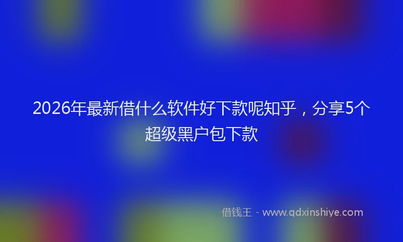 2026年最新借什么软件好下款呢知乎，分享5个超级黑户包下款