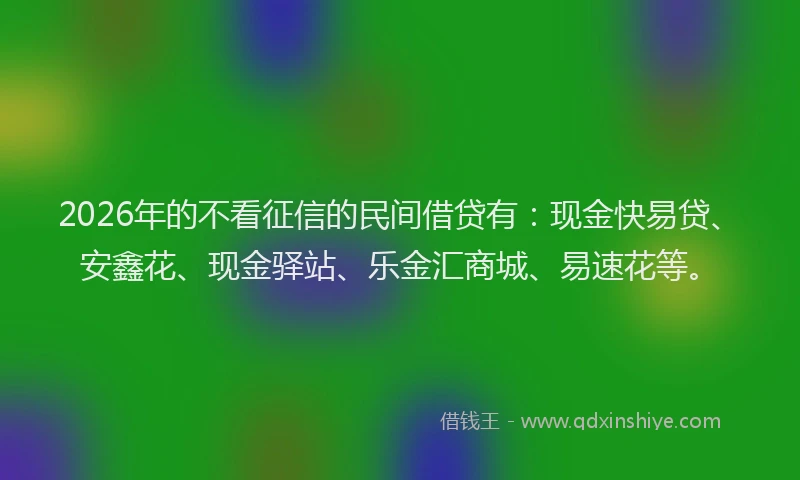 2026年的不看征信的民间借贷有:现金快易贷、安鑫花、现金驿站、乐金汇商城、易速花等。