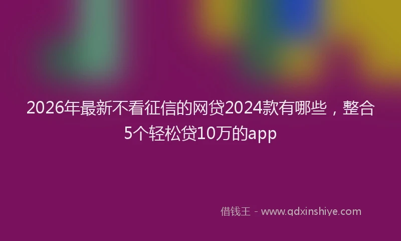 2026年最新不看征信的网贷2024款有哪些，整合5个轻松贷10万的app