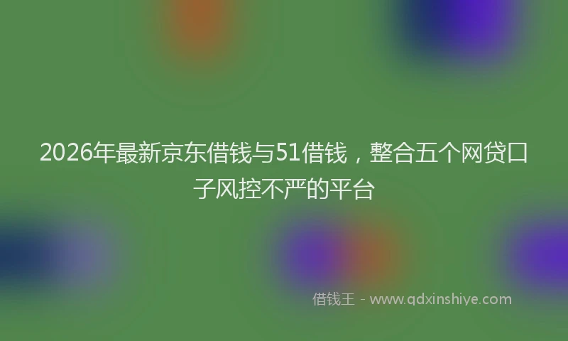 2026年最新京东借钱与51借钱，整合五个网贷口子风控不严的平台