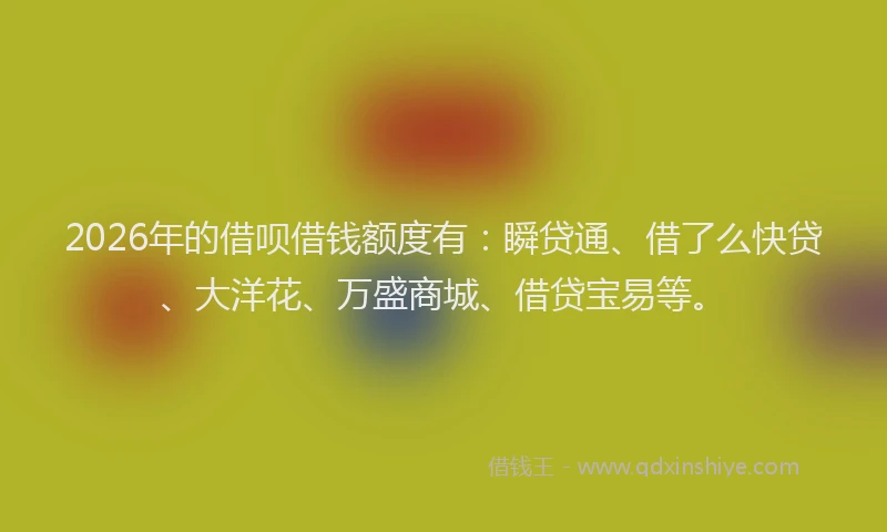 2026年的借呗借钱额度有：瞬贷通、借了么快贷、大洋花、万盛商城、借贷宝易等。