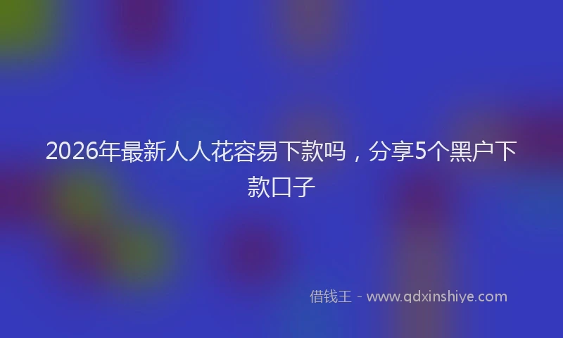 2026年最新人人花容易下款吗,分享5个黑户下款口子