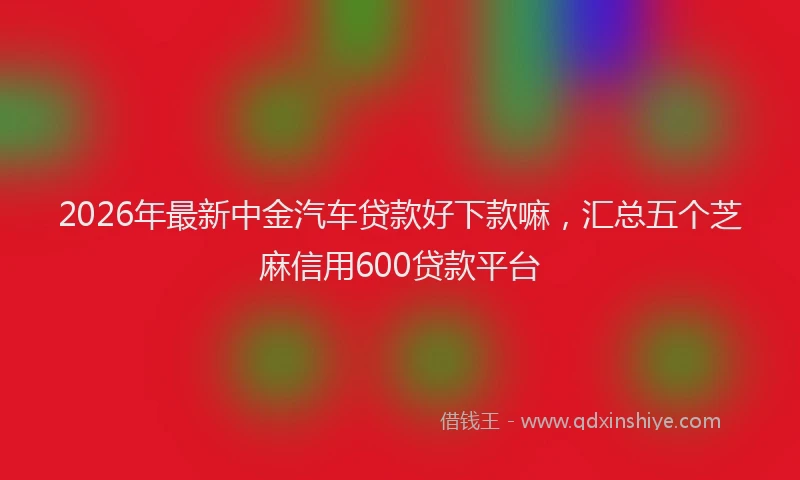 2026年最新中金汽车贷款好下款嘛，汇总五个芝麻信用600贷款平台