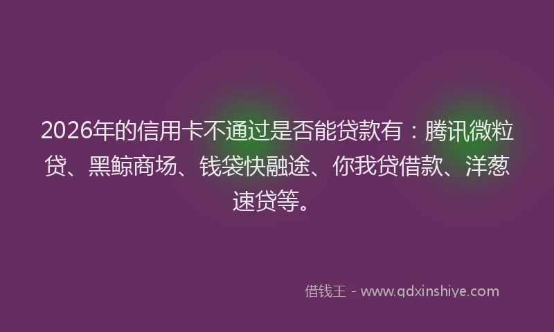 2026年的信用卡不通过是否能贷款有:腾讯微粒贷、黑鲸商场、钱袋快融途、你我贷借款、洋葱速贷等。