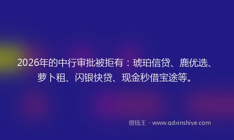 2026年的中行审批被拒有:琥珀信贷、鹿优选、萝卜租、闪银快贷、现金秒借宝途等。