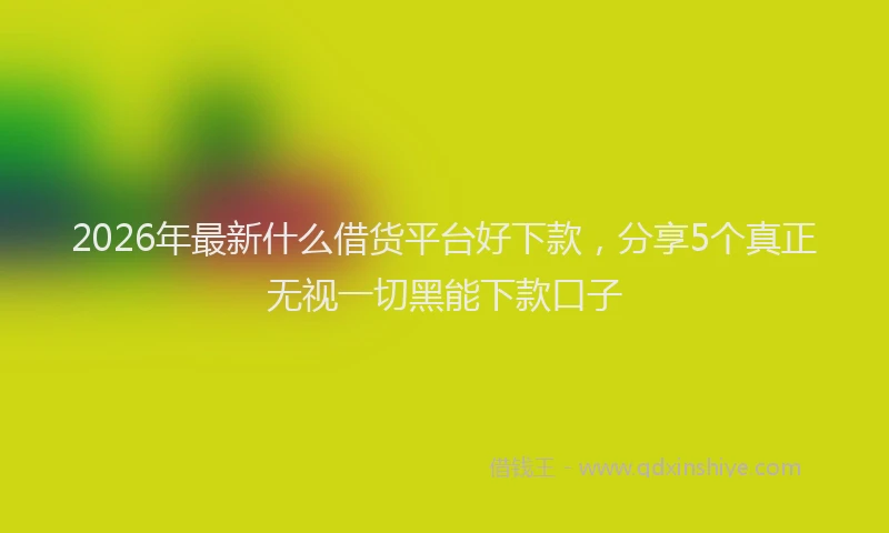 2026年最新什么借货平台好下款,分享5个真正无视一切黑能下款口子
