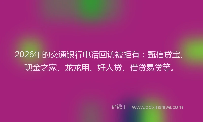 2026年的交通银行电话回访被拒有:甄信贷宝、现金之家、龙龙用、好人贷、借贷易贷等。
