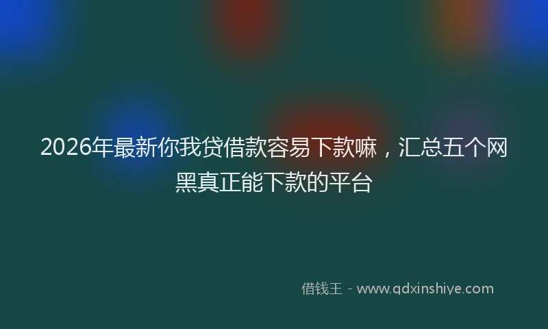2026年最新你我贷借款容易下款嘛，汇总五个网黑真正能下款的平台