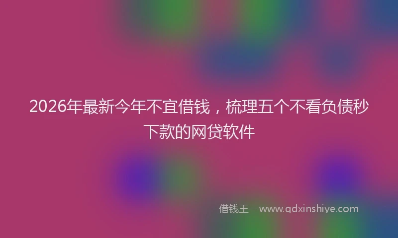 2026年最新今年不宜借钱，梳理五个不看负债秒下款的网贷软件