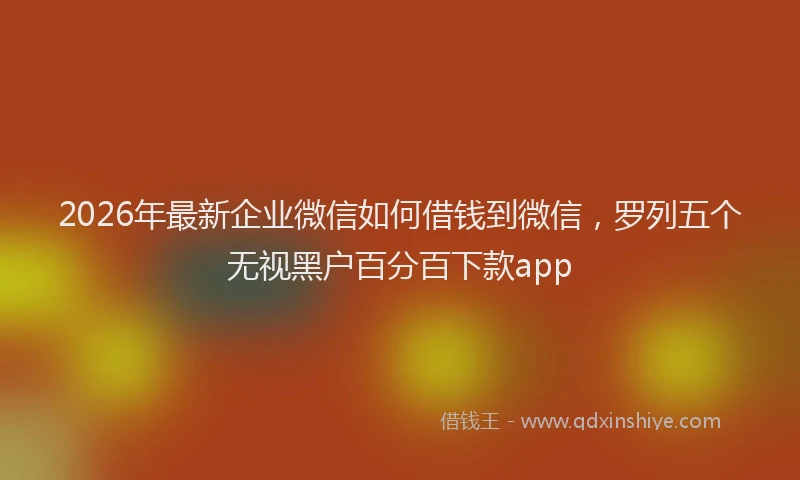 2026年最新企业微信如何借钱到微信，罗列五个无视黑户百分百下款app