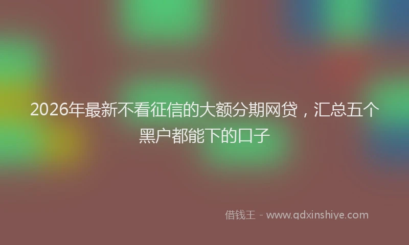 2026年最新不看征信的大额分期网贷，汇总五个黑户都能下的口子