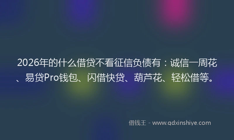 2026年的什么借贷不看征信负债有：诚信一周花、易贷Pro钱包、闪借快贷、葫芦花、轻松借等。