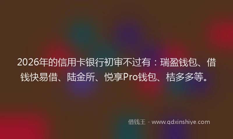 2026年的信用卡银行初审不过有：瑞盈钱包、借钱快易借、陆金所、悦享Pro钱包、桔多多等。