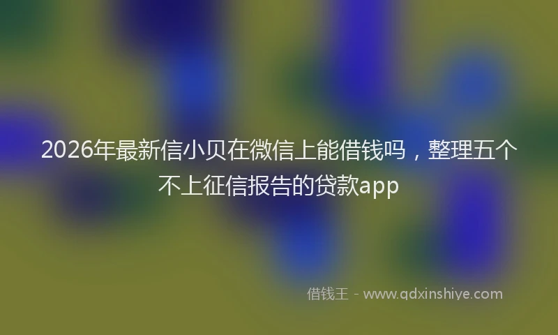 2026年最新信小贝在微信上能借钱吗，整理五个不上征信报告的贷款app