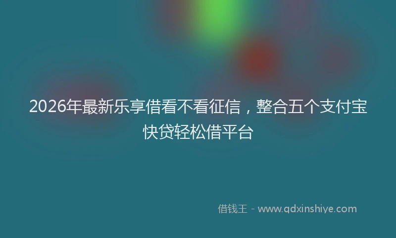 2026年最新乐享借看不看征信，整合五个支付宝快贷轻松借平台