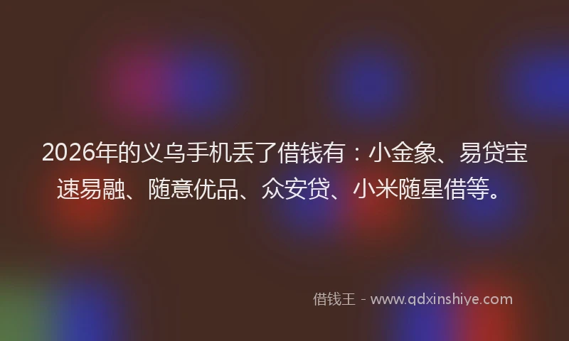 2026年的义乌手机丢了借钱有：小金象、易贷宝速易融、随意优品、众安贷、小米随星借等。