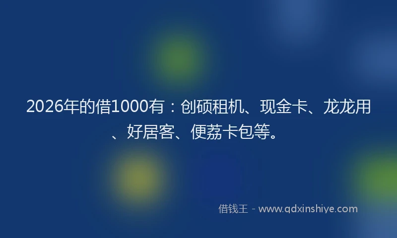 2026年的借1000有：创硕租机、现金卡、龙龙用、好居客、便荔卡包等。