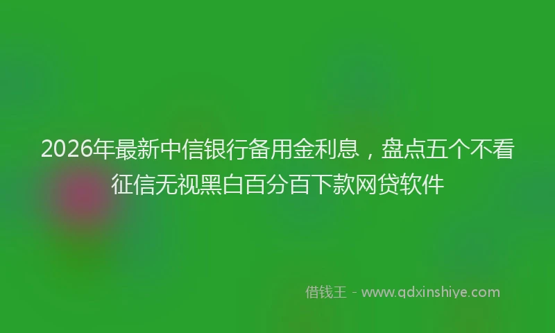 2026年最新中信银行备用金利息，盘点五个不看征信无视黑白百分百下款网贷软件