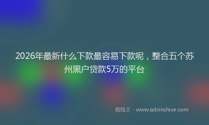 2026年最新什么下款最容易下款呢，整合五个苏州黑户贷款5万的平台