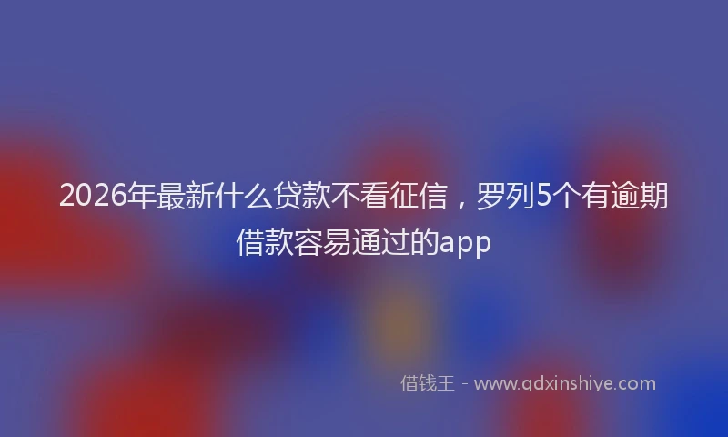2026年最新什么贷款不看征信,罗列5个有逾期借款容易通过的app