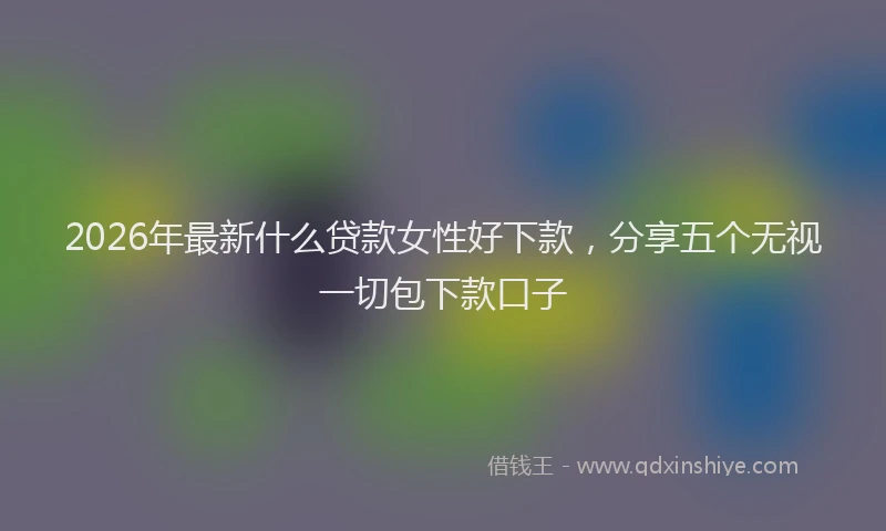 2026年最新什么贷款女性好下款，分享五个无视一切包下款口子