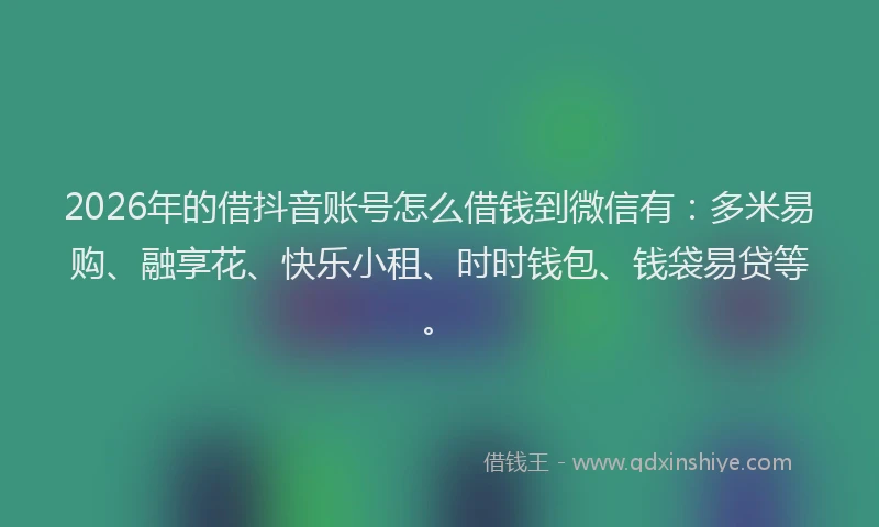 2026年的借抖音账号怎么借钱到微信有：多米易购、融享花、快乐小租、时时钱包、钱袋易贷等。