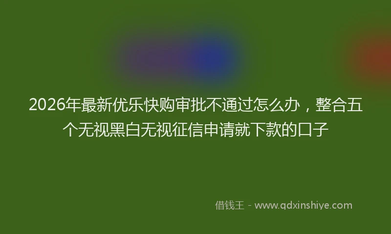 2026年最新优乐快购审批不通过怎么办，整合五个无视黑白无视征信申请就下款的口子