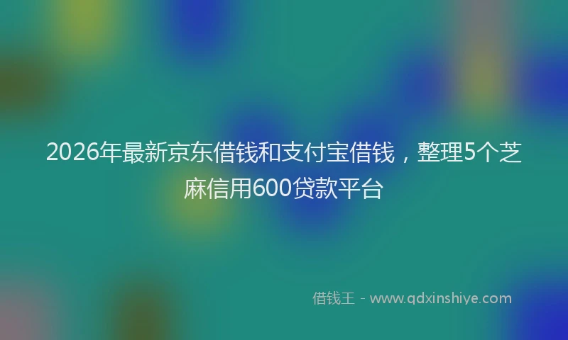 2026年最新京东借钱和支付宝借钱，整理5个芝麻信用600贷款平台