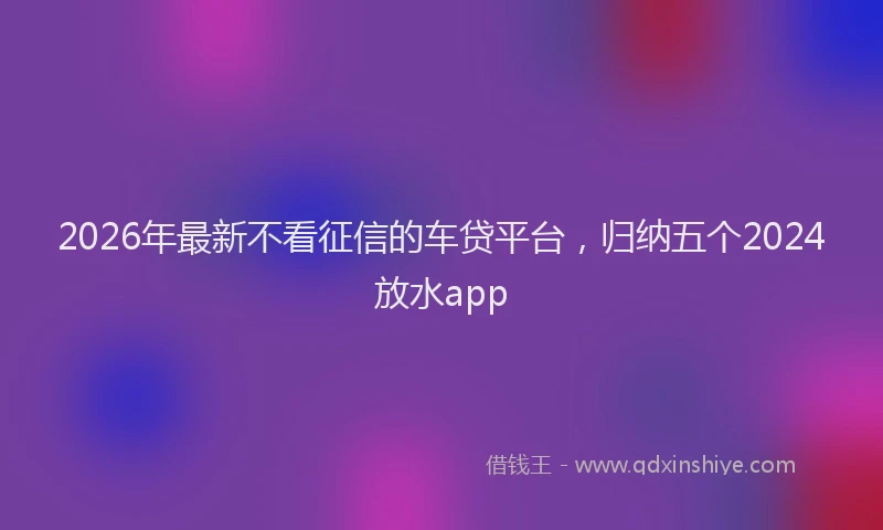 2026年最新不看征信的车贷平台，归纳五个2024放水app